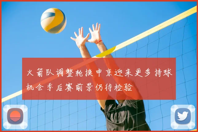 火箭队调整轮换申京迎来更多持球机会季后赛前景仍待检验