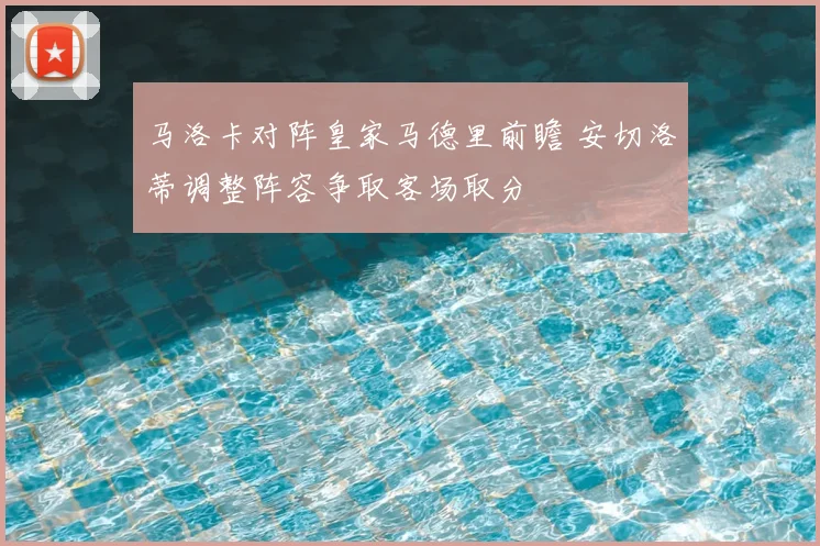 马洛卡对阵皇家马德里前瞻 安切洛蒂调整阵容争取客场取分
