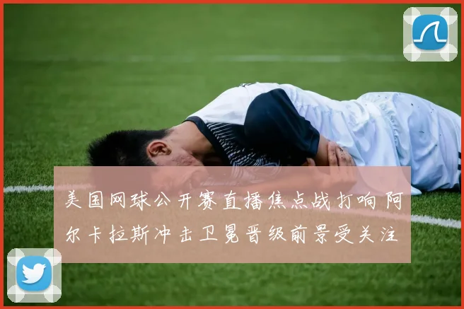 美国网球公开赛直播焦点战打响 阿尔卡拉斯冲击卫冕晋级前景受关注