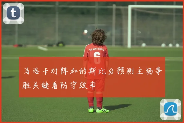 马洛卡对阵加的斯比分预测主场争胜关键看防守效率