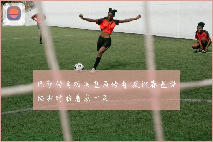 巴萨传奇对决皇马传奇 友谊赛重现经典对抗看点十足