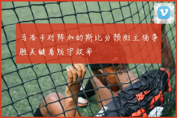 马洛卡对阵加的斯比分预测主场争胜关键看防守效率
