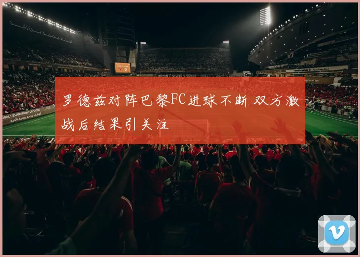 罗德兹对阵巴黎FC进球不断 双方激战后结果引关注