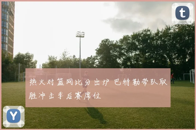 热火对篮网比分出炉 巴特勒带队取胜冲击季后赛席位