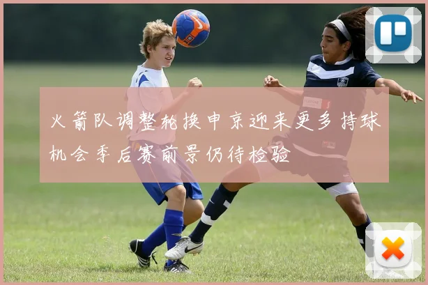 火箭队调整轮换申京迎来更多持球机会季后赛前景仍待检验