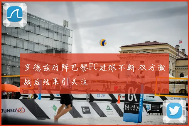罗德兹对阵巴黎FC进球不断 双方激战后结果引关注