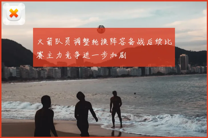 火箭队员调整轮换阵容备战后续比赛主力竞争进一步加剧