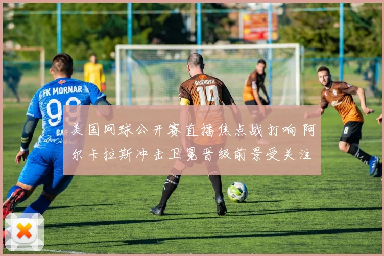 美国网球公开赛直播焦点战打响 阿尔卡拉斯冲击卫冕晋级前景受关注