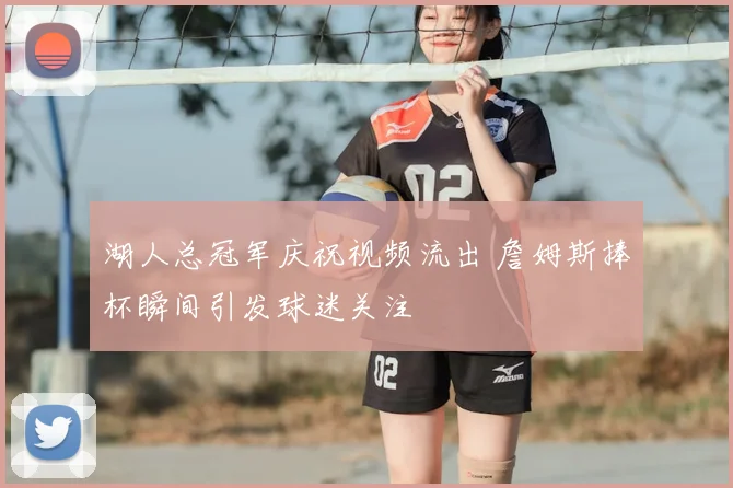 湖人总冠军庆祝视频流出 詹姆斯捧杯瞬间引发球迷关注