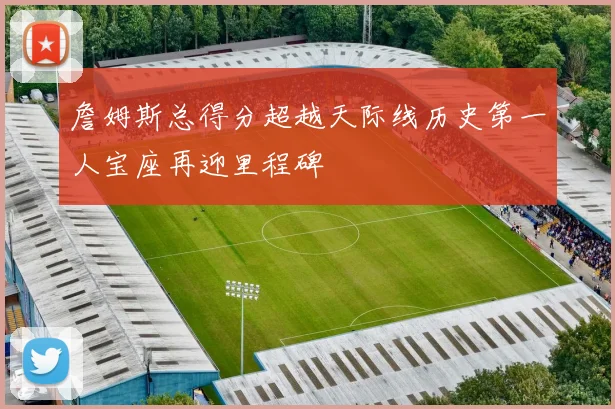 詹姆斯总得分超越天际线历史第一人宝座再迎里程碑