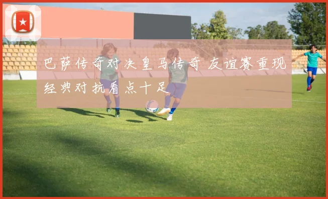 巴萨传奇对决皇马传奇 友谊赛重现经典对抗看点十足
