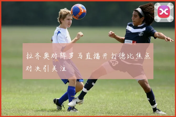 拉齐奥对阵罗马直播开打德比焦点对决引关注