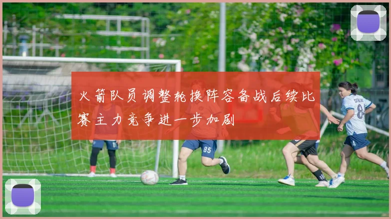 火箭队员调整轮换阵容备战后续比赛主力竞争进一步加剧