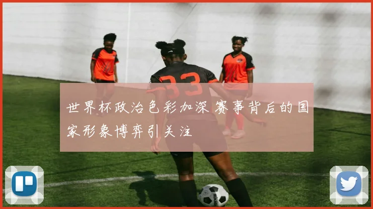 世界杯政治色彩加深 赛事背后的国家形象博弈引关注