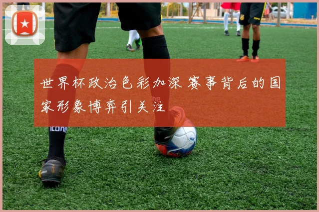 世界杯政治色彩加深 赛事背后的国家形象博弈引关注