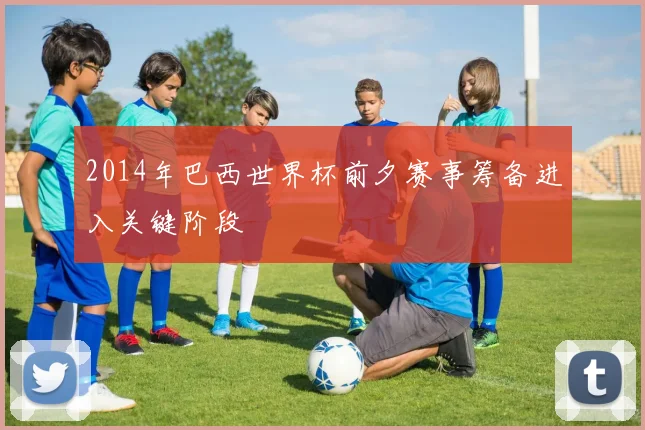 2014年巴西世界杯前夕赛事筹备进入关键阶段