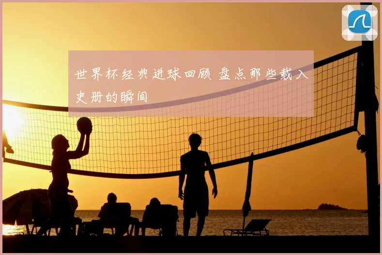 世界杯经典进球回顾 盘点那些载入史册的瞬间
