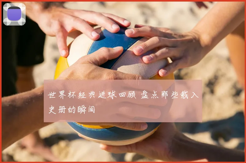 世界杯经典进球回顾 盘点那些载入史册的瞬间
