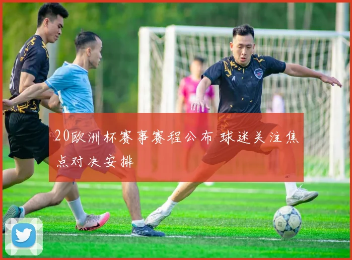 20欧洲杯赛事赛程公布 球迷关注焦点对决安排