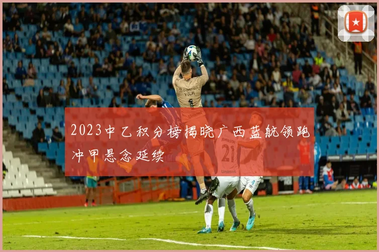 2023中乙积分榜揭晓广西蓝航领跑冲甲悬念延续