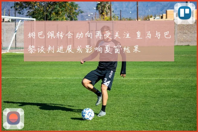 姆巴佩转会动向再受关注 皇马与巴黎谈判进展或影响夏窗结果