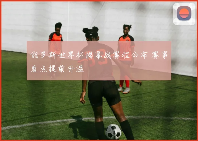 俄罗斯世界杯揭幕战赛程公布 赛事看点提前升温