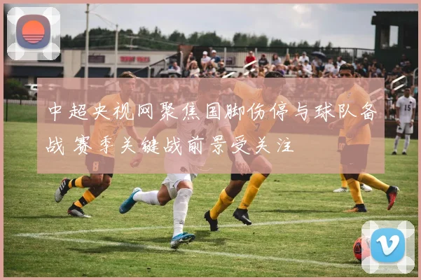 中超央视网聚焦国脚伤停与球队备战 赛季关键战前景受关注